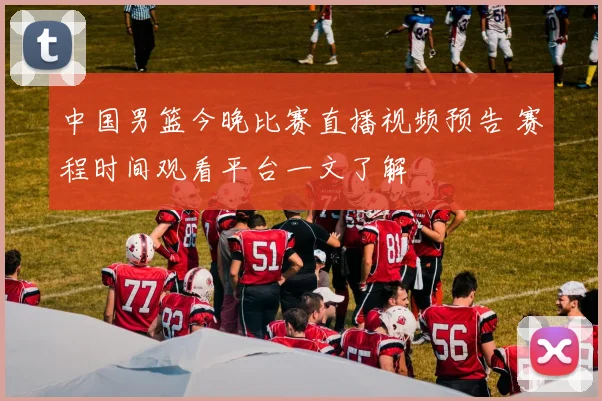 中国男篮今晚比赛直播视频预告 赛程时间观看平台一文了解