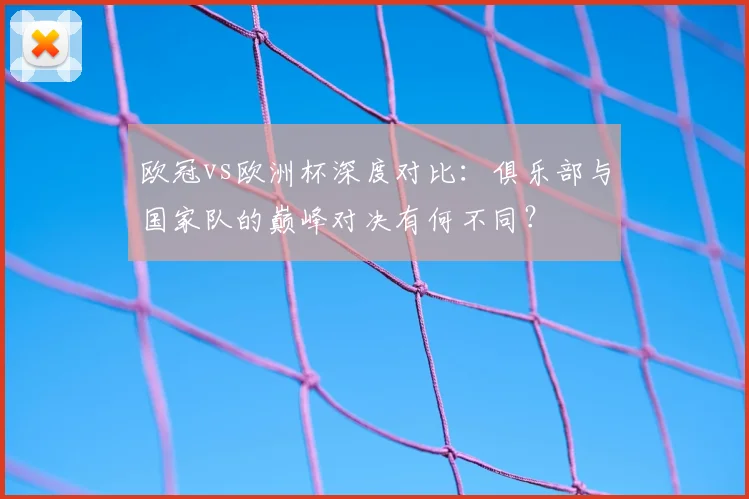 欧冠vs欧洲杯深度对比：俱乐部与国家队的巅峰对决有何不同？