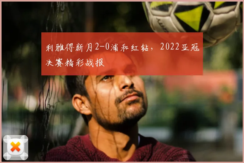 利雅得新月2-0浦和红钻，2022亚冠决赛精彩战报