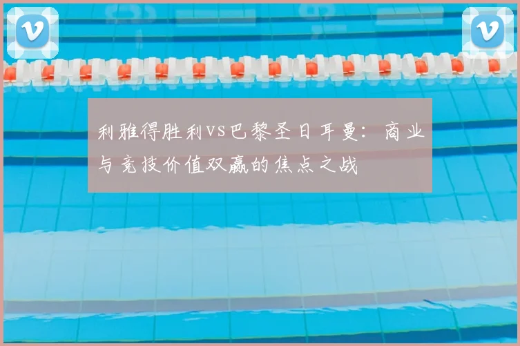 利雅得胜利vs巴黎圣日耳曼：商业与竞技价值双赢的焦点之战