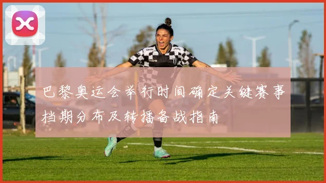 巴黎奥运会举行时间确定关键赛事档期分布及转播备战指南