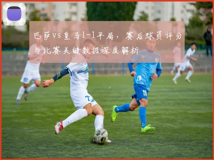 巴萨vs皇马1-1平局，赛后球员评分与比赛关键数据深度解析
