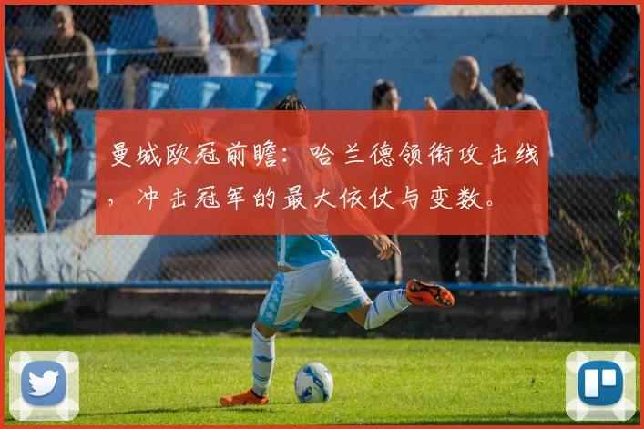 曼城欧冠前瞻：哈兰德领衔攻击线，冲击冠军的最大依仗与变数。
