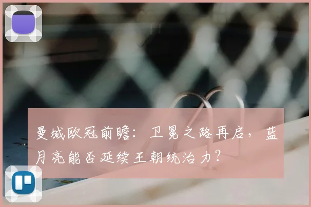 曼城欧冠前瞻：卫冕之路再启，蓝月亮能否延续王朝统治力？