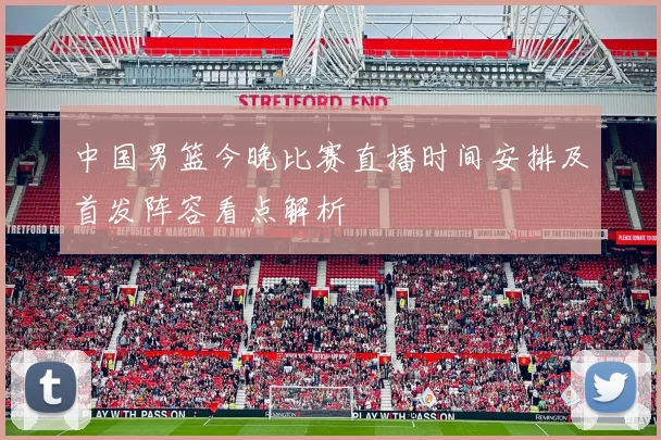 中国男篮今晚比赛直播时间安排及首发阵容看点解析