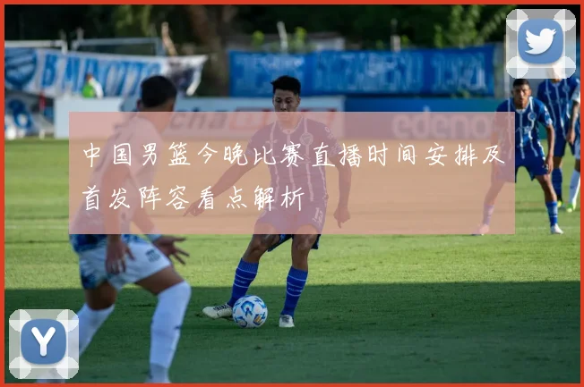 中国男篮今晚比赛直播时间安排及首发阵容看点解析