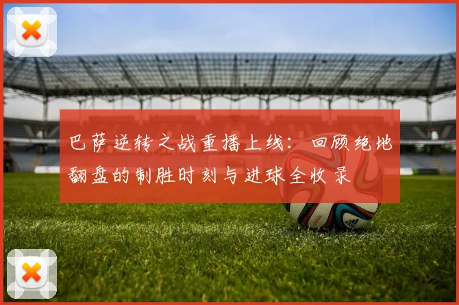 巴萨逆转之战重播上线:回顾绝地翻盘的制胜时刻与进球全收录